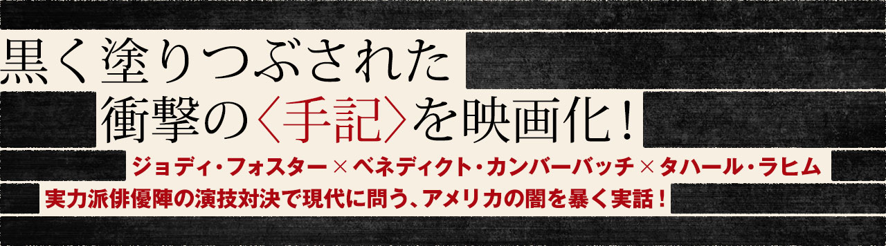 黒く塗りつぶされた衝撃の〈手記〉を映画化！ジョディ・フォスター×ベネディクト・カンバーバッチ×タハール・ラヒム実力派俳優陣の演技対決で現代に問う、アメリカの闇を暴く実話！